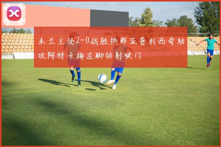 米兰主场2-0战胜热那亚普利西奇助攻阿特卡梅左脚劲射破门