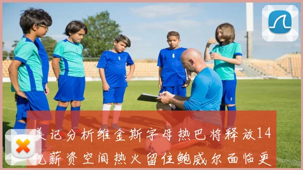 美记分析维金斯字母热巴将释放14亿薪资空间热火留住鲍威尔面临更大挑战