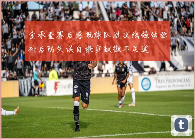 金承奎赛后感慨球队进攻线强劲弥补后防失误自谦贡献微不足道