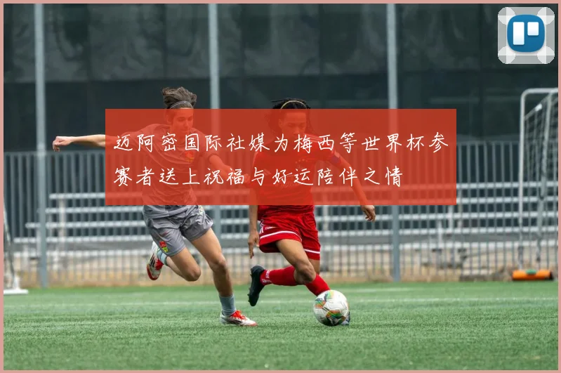 迈阿密国际社媒为梅西等世界杯参赛者送上祝福与好运陪伴之情
