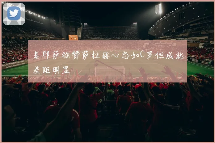 基耶萨称赞萨拉赫心态如C罗但成就差距明显