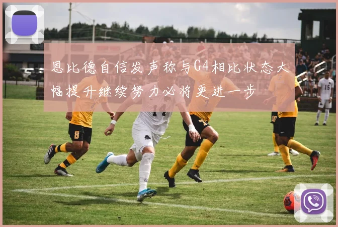 恩比德自信发声称与G4相比状态大幅提升继续努力必将更进一步