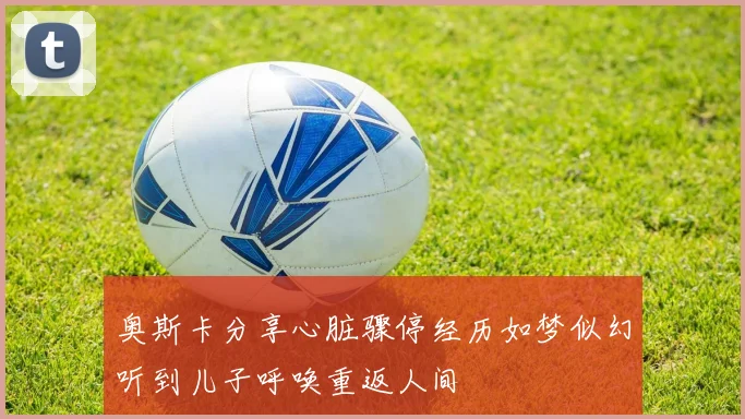 奥斯卡分享心脏骤停经历如梦似幻听到儿子呼唤重返人间