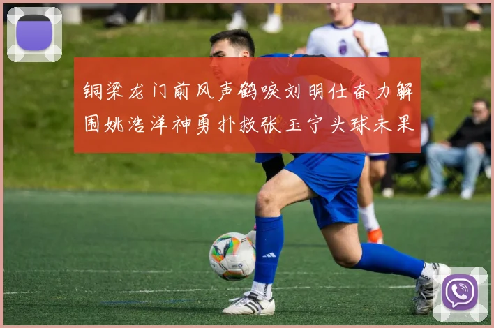 铜梁龙门前风声鹤唳刘明仕奋力解围姚浩洋神勇扑救张玉宁头球未果