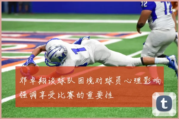 邓卓翔谈球队困境对球员心理影响强调享受比赛的重要性