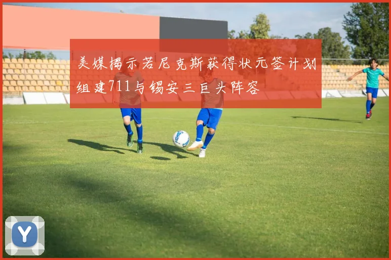 美媒揭示若尼克斯获得状元签计划组建711与锡安三巨头阵容